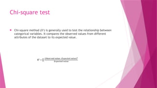 Chi-square test
 Chi-square method (X2
) is generally used to test the relationship between
categorical variables. It compares the observed values from different
attributes of the dataset to its expected value.
 