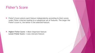Fisher’s Score
 Fisher’s Score selects each feature independently according to their scores
under Fisher criterion leading to a suboptimal set of features. The larger the
Fisher’s score is, the better is the selected feature.
 Higher Fisher Score More important feature
→
Lower Fisher Score Less relevant feature
→
 