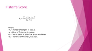 Fisher’s Score
Where:
•Nc = Number of samples in class c.
•μc = Mean of feature xj​in class c.
•μ = Overall mean of feature xj​across all classes.
•σc
2
​= Variance of feature xj​in class c.
 