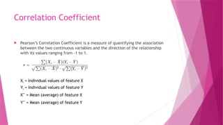 Correlation Coefficient
 Pearson’s Correlation Coefficient is a measure of quantifying the association
between the two continuous variables and the direction of the relationship
with its values ranging from -1 to 1.
Xi​= Individual values of feature X
Yi​= Individual values of feature Y
Xˉ = Mean (average) of feature X
Yˉ = Mean (average) of feature Y
 
