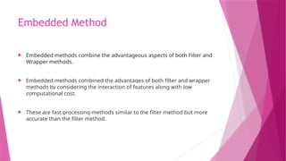 Embedded Method
 Embedded methods combine the advantageous aspects of both Filter and
Wrapper methods.
 Embedded methods combined the advantages of both filter and wrapper
methods by considering the interaction of features along with low
computational cost.
 These are fast processing methods similar to the filter method but more
accurate than the filter method.
 