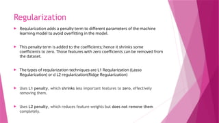 Regularization
 Regularization adds a penalty term to different parameters of the machine
learning model to avoid overfitting in the model.
 This penalty term is added to the coefficients; hence it shrinks some
coefficients to zero. Those features with zero coefficients can be removed from
the dataset.
 The types of regularization techniques are L1 Regularization (Lasso
Regularization) or d L2 regularization(Ridge Regularization)
 Uses L1 penalty, which shrinks less important features to zero, effectively
removing them.
 Uses L2 penalty, which reduces feature weights but does not remove them
completely.
 