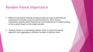 Random Forest Importance
 Different tree-based methods of feature selection help us with feature
importance to provide a way of selecting features. Here, feature
importance specifies which feature has more importance in model building
or has a great impact on the target variable.
 Random Forest is a tree-based method, which is a type of bagging
algorithm that aggregates a different number of decision trees.
 