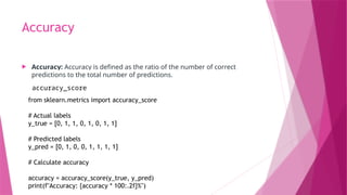 Accuracy
 Accuracy: Accuracy is defined as the ratio of the number of correct
predictions to the total number of predictions.
accuracy_score
from sklearn.metrics import accuracy_score
# Actual labels
y_true = [0, 1, 1, 0, 1, 0, 1, 1]
# Predicted labels
y_pred = [0, 1, 0, 0, 1, 1, 1, 1]
# Calculate accuracy
accuracy = accuracy_score(y_true, y_pred)
print(f"Accuracy: {accuracy * 100:.2f}%")
 