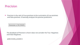 Precision
 Precision is the ratio of true positives to the summation of true positives
and false positives. It basically analyses the positive predictions.
The drawback of Precision is that it does not consider the True Negatives
and False Negatives.
precision_score()
 