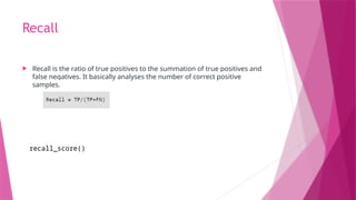 Recall
 Recall is the ratio of true positives to the summation of true positives and
false negatives. It basically analyses the number of correct positive
samples.
recall_score()
 