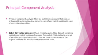 Principal Component Analysis
 Principal Component Analysis (PCA) is a statistical procedure that uses an
orthogonal transformation that converts a set of correlated variables to a set
of uncorrelated variables.
 Set of Correlated Variables: PCA is typically applied to a dataset containing
multiple correlated variables (features). The goal of PCA is to find a new set
of variables (principal components) that are linear combinations of the
original variables but are uncorrelated with each other.
 