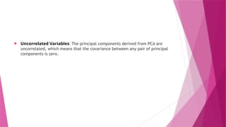  Uncorrelated Variables: The principal components derived from PCA are
uncorrelated, which means that the covariance between any pair of principal
components is zero.
 