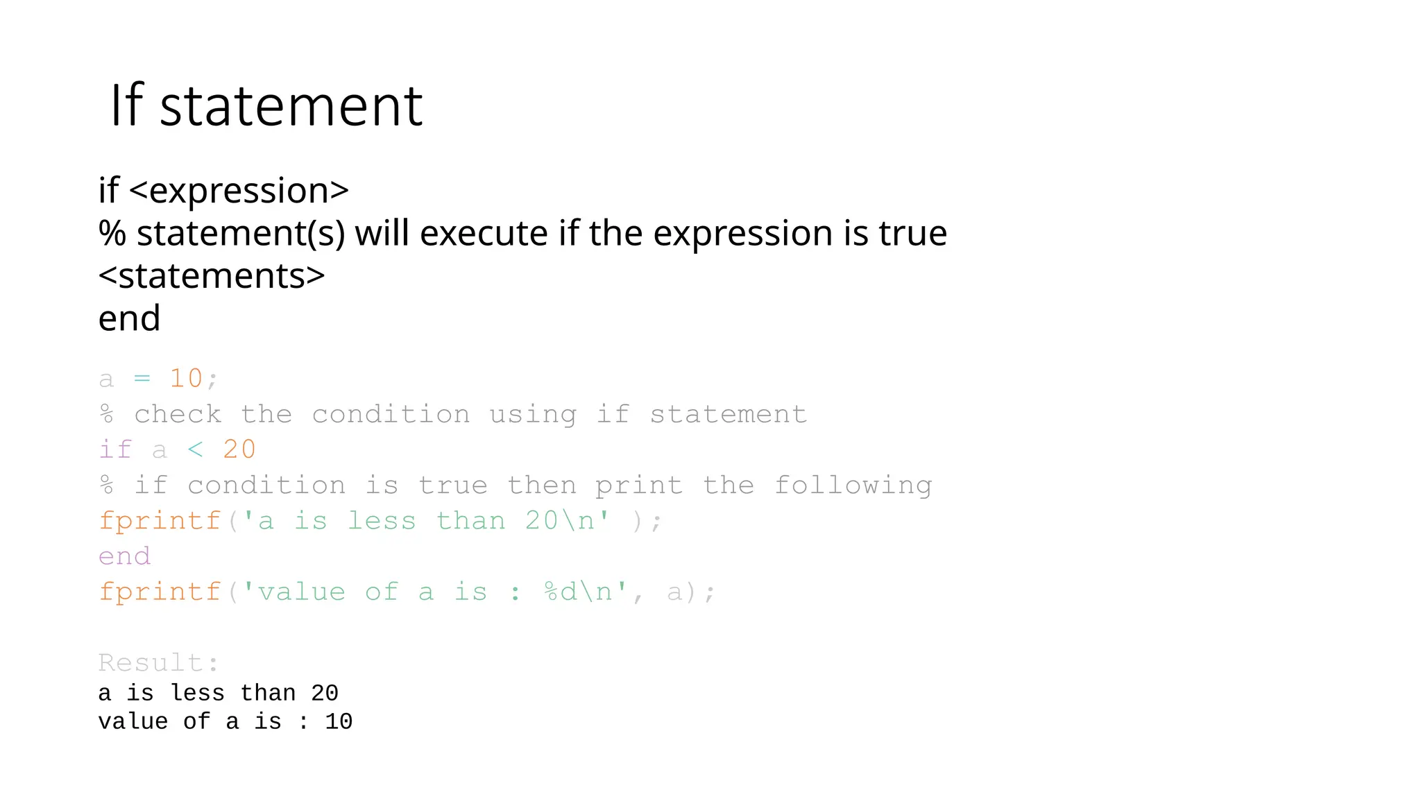 If statement
if <expression>
% statement(s) will execute if the expression is true
<statements>
end
a = 10;
% check the condition using if statement
if a < 20
% if condition is true then print the following
fprintf('a is less than 20n' );
end
fprintf('value of a is : %dn', a);
Result:
a is less than 20
value of a is : 10
 