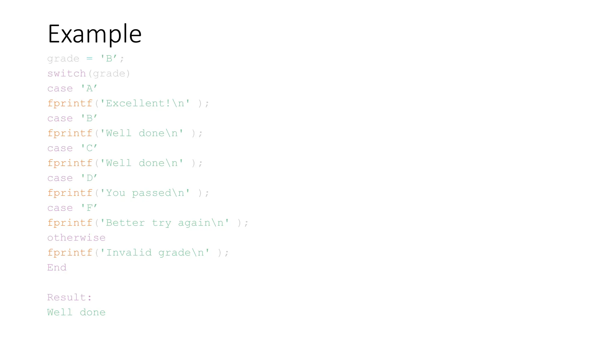 Example
grade = 'B’;
switch(grade)
case 'A’
fprintf('Excellent!n' );
case 'B’
fprintf('Well donen' );
case 'C’
fprintf('Well donen' );
case 'D’
fprintf('You passedn' );
case 'F’
fprintf('Better try againn' );
otherwise
fprintf('Invalid graden' );
End
Result:
Well done
 
