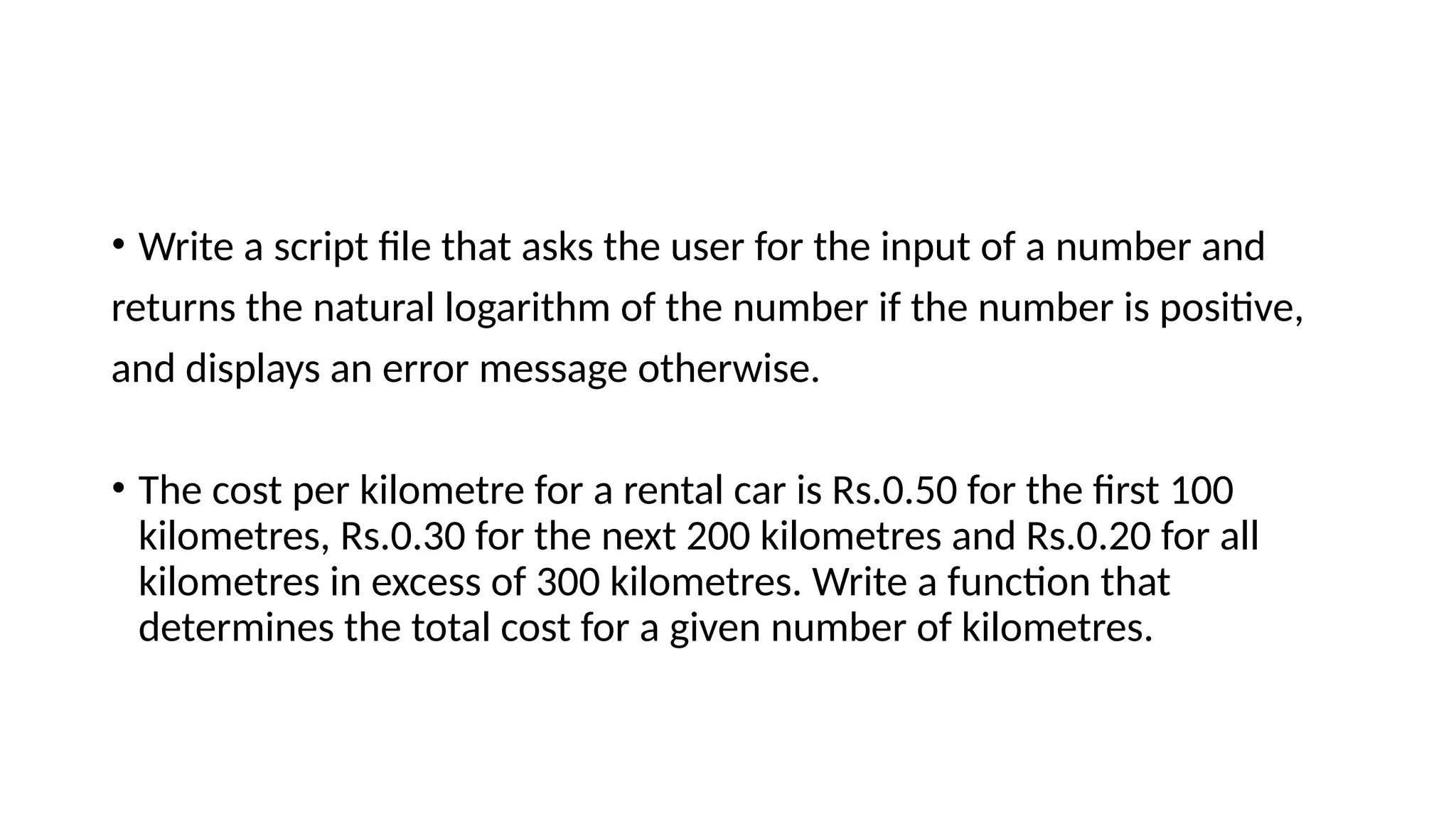 • Write a script file that asks the user for the input of a number and
returns the natural logarithm of the number if the number is positive,
and displays an error message otherwise.
• The cost per kilometre for a rental car is Rs.0.50 for the first 100
kilometres, Rs.0.30 for the next 200 kilometres and Rs.0.20 for all
kilometres in excess of 300 kilometres. Write a function that
determines the total cost for a given number of kilometres.
 