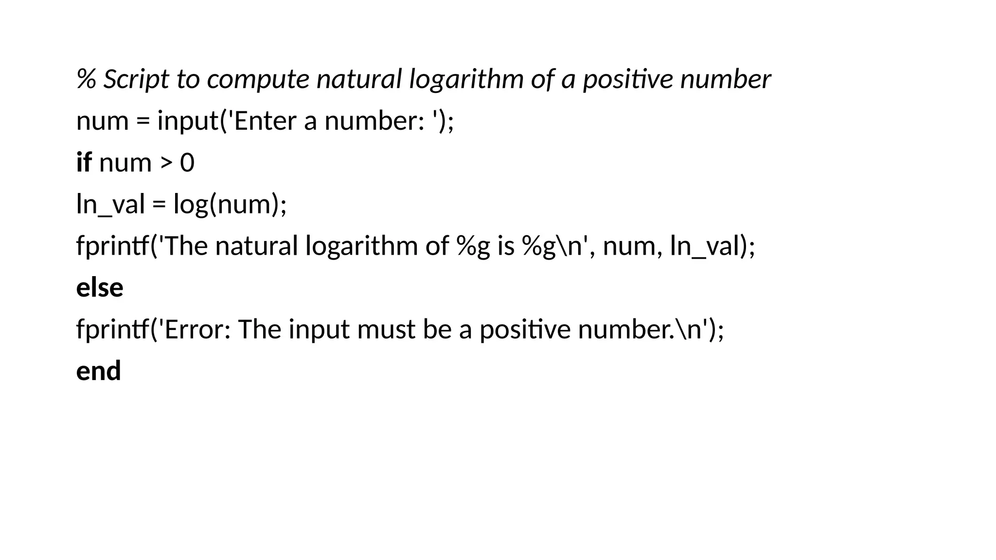 % Script to compute natural logarithm of a positive number
num = input('Enter a number: ');
if num > 0
ln_val = log(num);
fprintf('The natural logarithm of %g is %gn', num, ln_val);
else
fprintf('Error: The input must be a positive number.n');
end
 