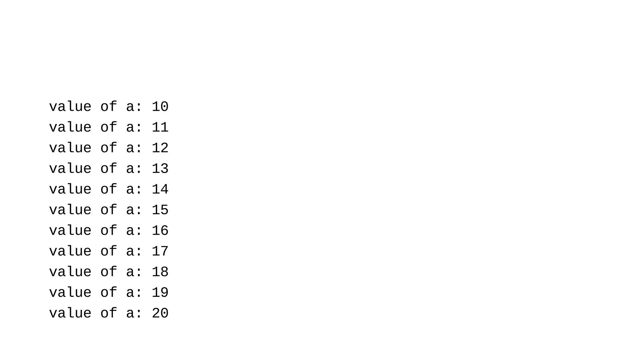 value of a: 10
value of a: 11
value of a: 12
value of a: 13
value of a: 14
value of a: 15
value of a: 16
value of a: 17
value of a: 18
value of a: 19
value of a: 20
 