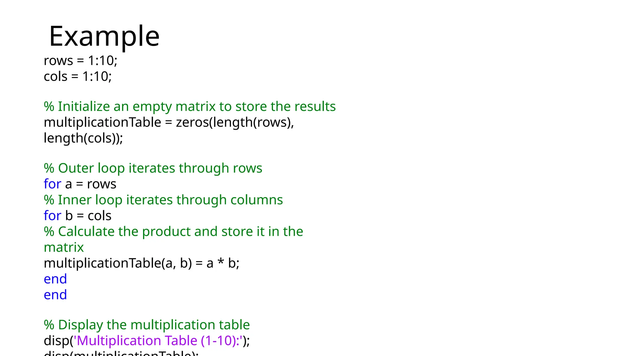 Example
rows = 1:10;
cols = 1:10;
% Initialize an empty matrix to store the results
multiplicationTable = zeros(length(rows),
length(cols));
% Outer loop iterates through rows
for a = rows
% Inner loop iterates through columns
for b = cols
% Calculate the product and store it in the
matrix
multiplicationTable(a, b) = a * b;
end
end
% Display the multiplication table
disp('Multiplication Table (1-10):');
 