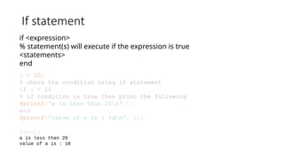 If statement
if <expression>
% statement(s) will execute if the expression is true
<statements>
end
a = 10;
% check the condition using if statement
if a < 20
% if condition is true then print the following
fprintf('a is less than 20n' );
end
fprintf('value of a is : %dn', a);
Result:
a is less than 20
value of a is : 10
 