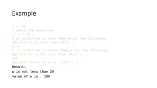 Example
a = 100;
% check the condition
if a < 20
% if condition is true then print the following
fprintf('a is less than 20n' );
else
% if condition is false then print the following
fprintf('a is not less than 20n' );
end
fprintf('value of a is : %dn', a);
Result:
a is not less than 20
value of a is : 100
 