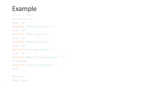 Example
grade = 'B’;
switch(grade)
case 'A’
fprintf('Excellent!n' );
case 'B’
fprintf('Well donen' );
case 'C’
fprintf('Well donen' );
case 'D’
fprintf('You passedn' );
case 'F’
fprintf('Better try againn' );
otherwise
fprintf('Invalid graden' );
End
Result:
Well done
 