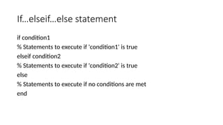 If…elseif…else statement
if condition1
% Statements to execute if 'condition1' is true
elseif condition2
% Statements to execute if 'condition2' is true
else
% Statements to execute if no conditions are met
end
 