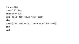 if km <= 100
cost = 0.50 * km;
elseif km <= 300
cost = (0.50 * 100) + (0.30 * (km - 100));
else
cost = (0.50 * 100) + (0.30 * 200) + (0.20 * (km - 300));
end
end
 