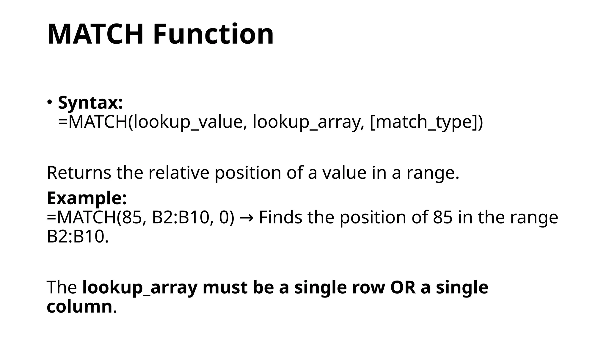 MATCH Function
• Syntax:
=MATCH(lookup_value, lookup_array, [match_type])
Returns the relative position of a value in a range.
Example:
=MATCH(85, B2:B10, 0) Finds the position of 85 in the range
→
B2:B10.
The lookup_array must be a single row OR a single
column.
 