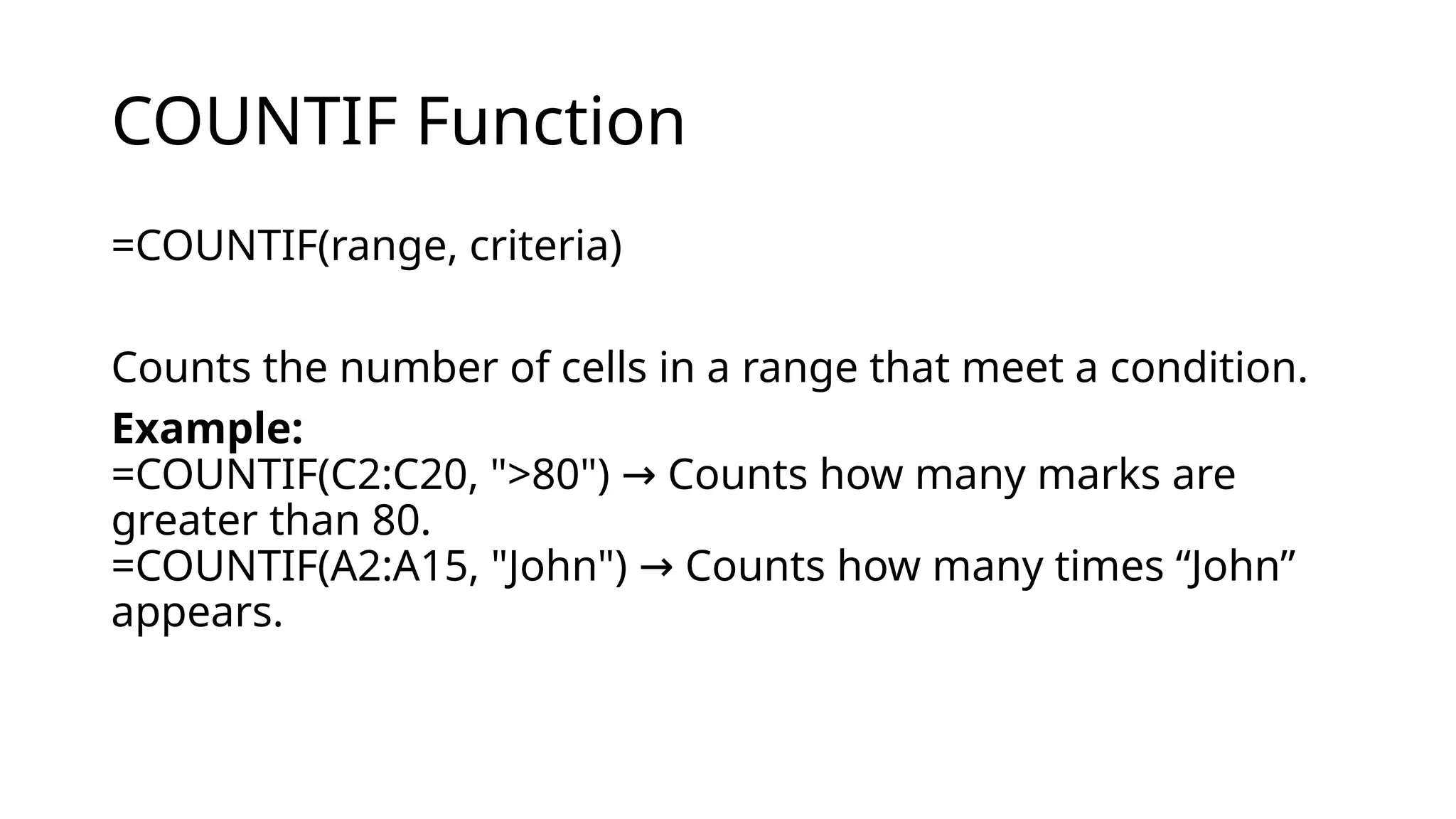 COUNTIF Function
=COUNTIF(range, criteria)
Counts the number of cells in a range that meet a condition.
Example:
=COUNTIF(C2:C20, ">80") Counts how many marks are
→
greater than 80.
=COUNTIF(A2:A15, "John") Counts how many times “John”
→
appears.
 