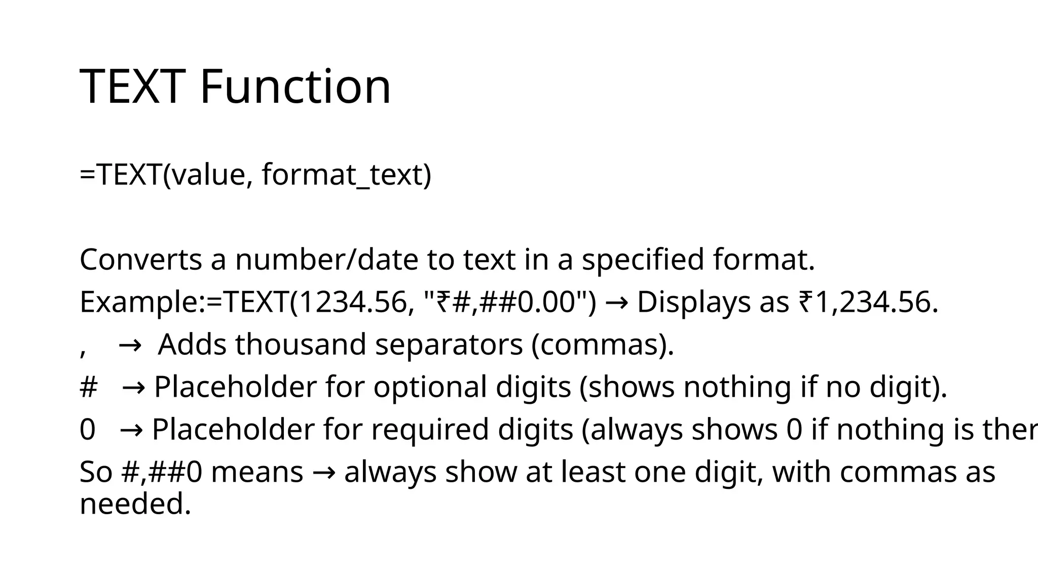 TEXT Function
=TEXT(value, format_text)
Converts a number/date to text in a specified format.
Example:=TEXT(1234.56, "₹#,##0.00") Displays as ₹1,234.56.
→
, Adds thousand separators (commas).
→
# Placeholder for optional digits (shows nothing if no digit).
→
0 Placeholder for required digits (always shows 0 if nothing is ther
→
So #,##0 means always show at least one digit, with commas as
→
needed.
 