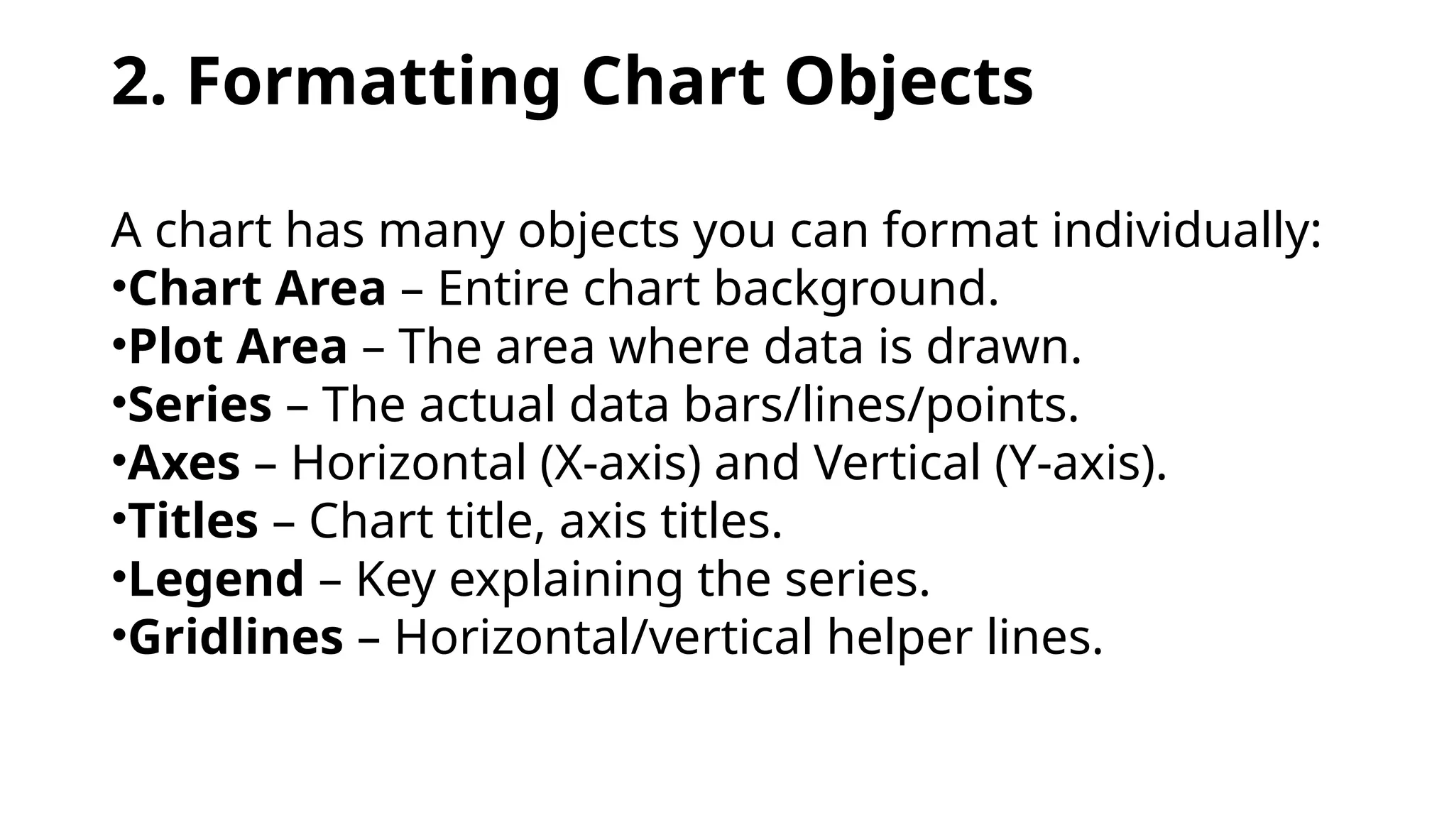 2. Formatting Chart Objects
A chart has many objects you can format individually:
•Chart Area – Entire chart background.
•Plot Area – The area where data is drawn.
•Series – The actual data bars/lines/points.
•Axes – Horizontal (X-axis) and Vertical (Y-axis).
•Titles – Chart title, axis titles.
•Legend – Key explaining the series.
•Gridlines – Horizontal/vertical helper lines.
 