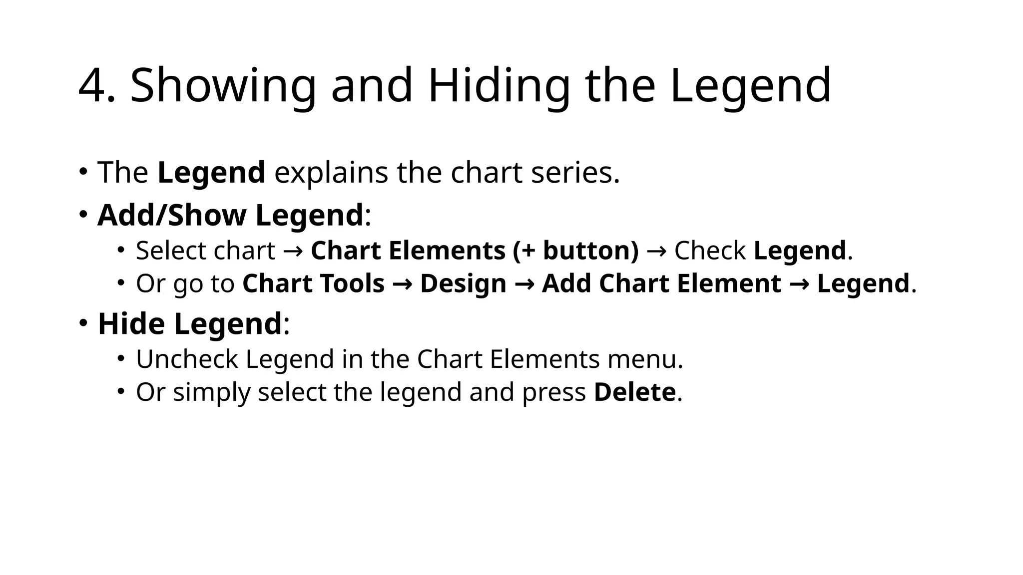 4. Showing and Hiding the Legend
• The Legend explains the chart series.
• Add/Show Legend:
• Select chart → Chart Elements (+ button) Check
→ Legend.
• Or go to Chart Tools Design Add Chart Element Legend
→ → → .
• Hide Legend:
• Uncheck Legend in the Chart Elements menu.
• Or simply select the legend and press Delete.
 
