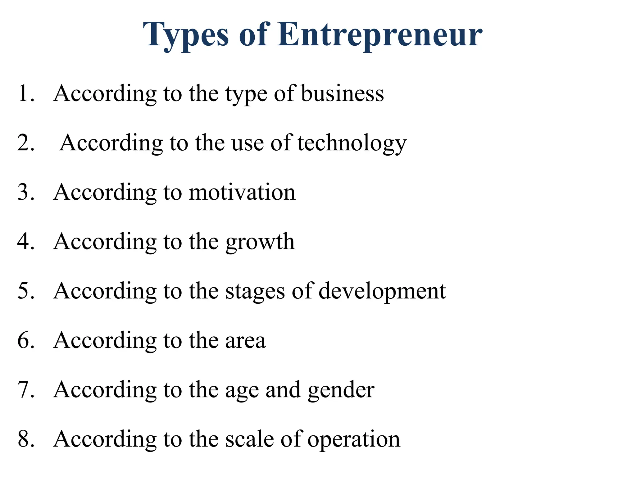1. According to the type of business
2. According to the use of technology
3. According to motivation
4. According to the growth
5. According to the stages of development
6. According to the area
7. According to the age and gender
8. According to the scale of operation
Types of Entrepreneur
 