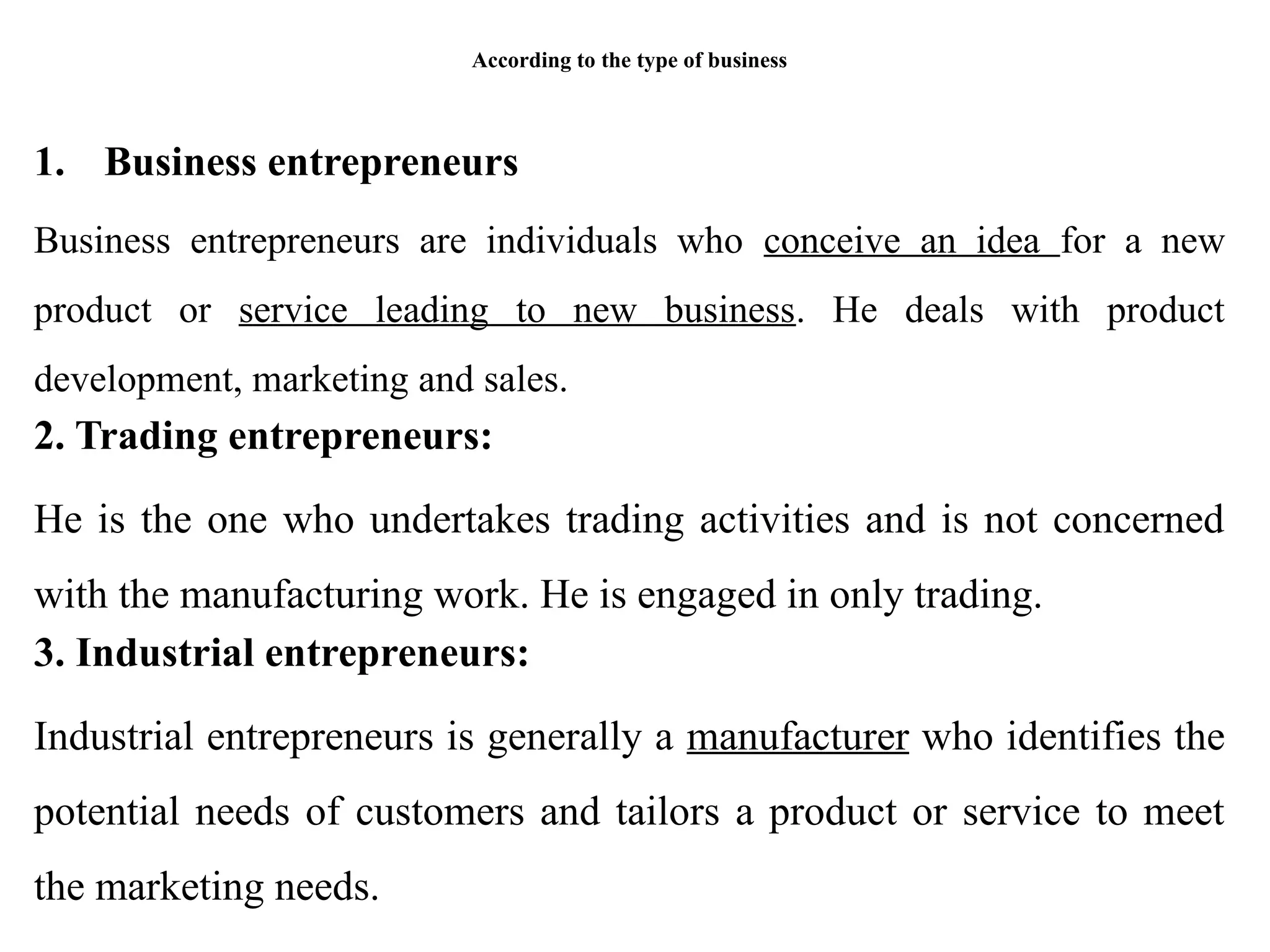 According to the type of business
1. Business entrepreneurs
Business entrepreneurs are individuals who conceive an idea for a new
product or service leading to new business. He deals with product
development, marketing and sales.
2. Trading entrepreneurs:
He is the one who undertakes trading activities and is not concerned
with the manufacturing work. He is engaged in only trading.
3. Industrial entrepreneurs:
Industrial entrepreneurs is generally a manufacturer who identifies the
potential needs of customers and tailors a product or service to meet
the marketing needs.
 