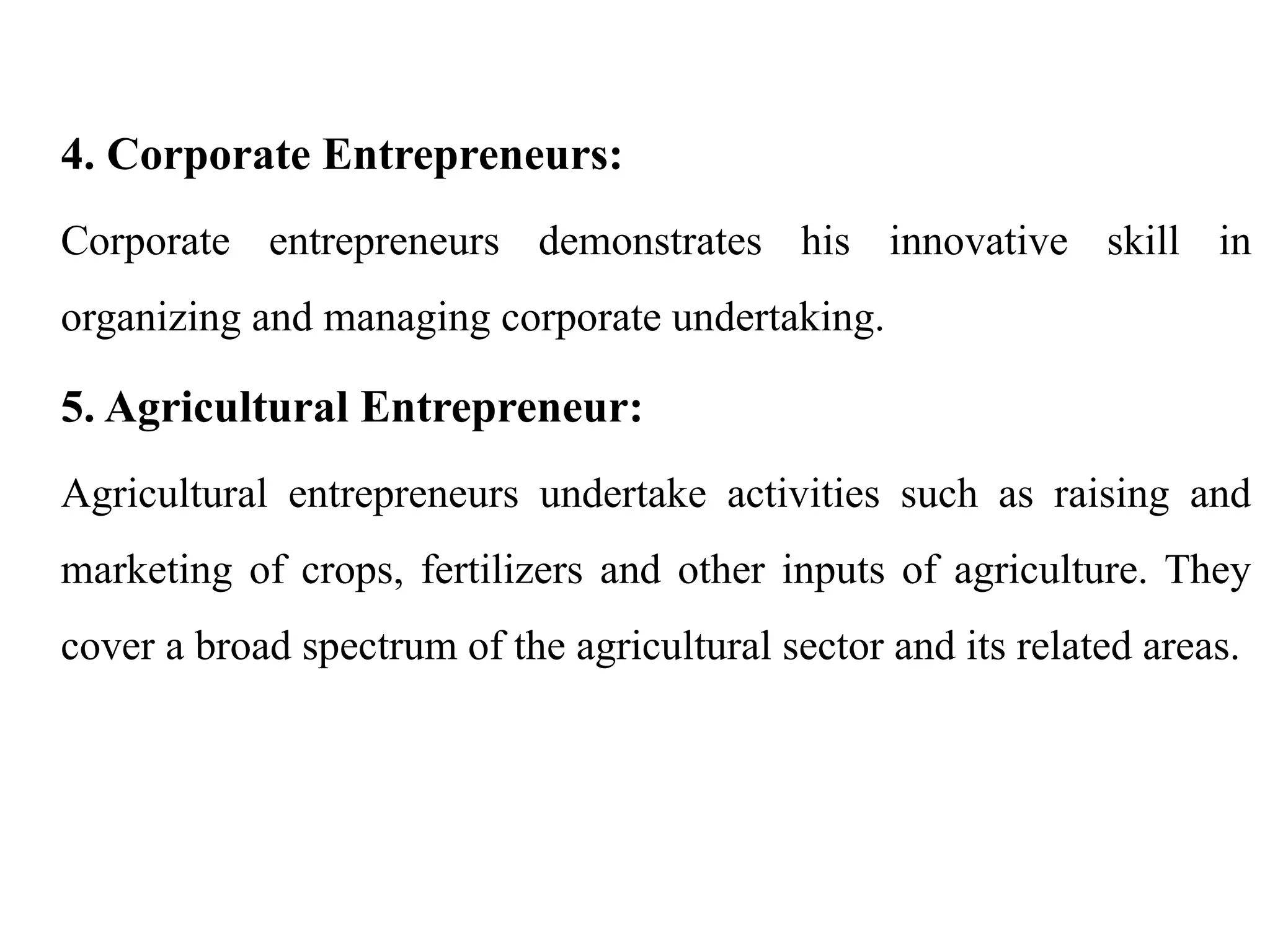 4. Corporate Entrepreneurs:
Corporate entrepreneurs demonstrates his innovative skill in
organizing and managing corporate undertaking.
5. Agricultural Entrepreneur:
Agricultural entrepreneurs undertake activities such as raising and
marketing of crops, fertilizers and other inputs of agriculture. They
cover a broad spectrum of the agricultural sector and its related areas.
 