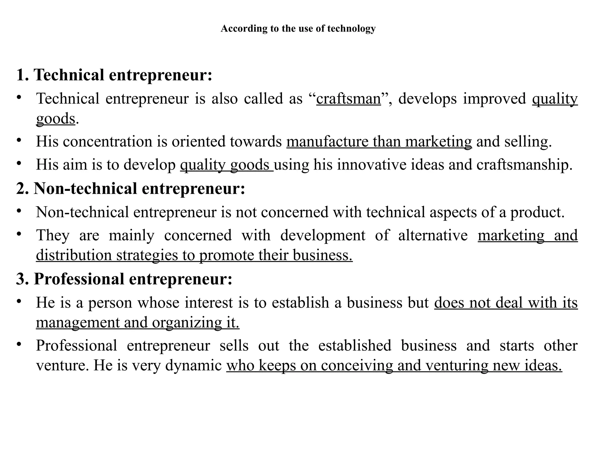 According to the use of technology
1. Technical entrepreneur:
• Technical entrepreneur is also called as “craftsman”, develops improved quality
goods.
• His concentration is oriented towards manufacture than marketing and selling.
• His aim is to develop quality goods using his innovative ideas and craftsmanship.
2. Non-technical entrepreneur:
• Non-technical entrepreneur is not concerned with technical aspects of a product.
• They are mainly concerned with development of alternative marketing and
distribution strategies to promote their business.
3. Professional entrepreneur:
• He is a person whose interest is to establish a business but does not deal with its
management and organizing it.
• Professional entrepreneur sells out the established business and starts other
venture. He is very dynamic who keeps on conceiving and venturing new ideas.
 