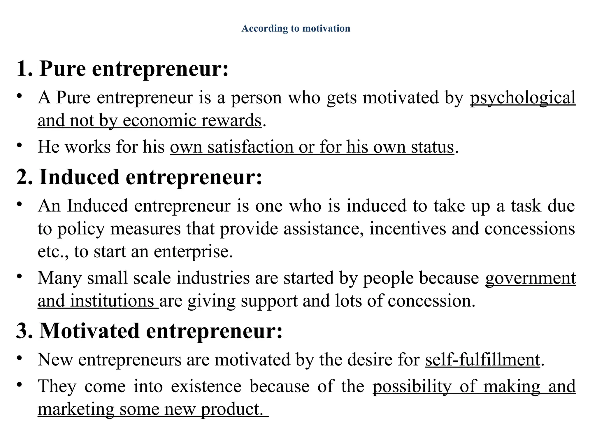 According to motivation
1. Pure entrepreneur:
• A Pure entrepreneur is a person who gets motivated by psychological
and not by economic rewards.
• He works for his own satisfaction or for his own status.
2. Induced entrepreneur:
• An Induced entrepreneur is one who is induced to take up a task due
to policy measures that provide assistance, incentives and concessions
etc., to start an enterprise.
• Many small scale industries are started by people because government
and institutions are giving support and lots of concession.
3. Motivated entrepreneur:
• New entrepreneurs are motivated by the desire for self-fulfillment.
• They come into existence because of the possibility of making and
marketing some new product.
 