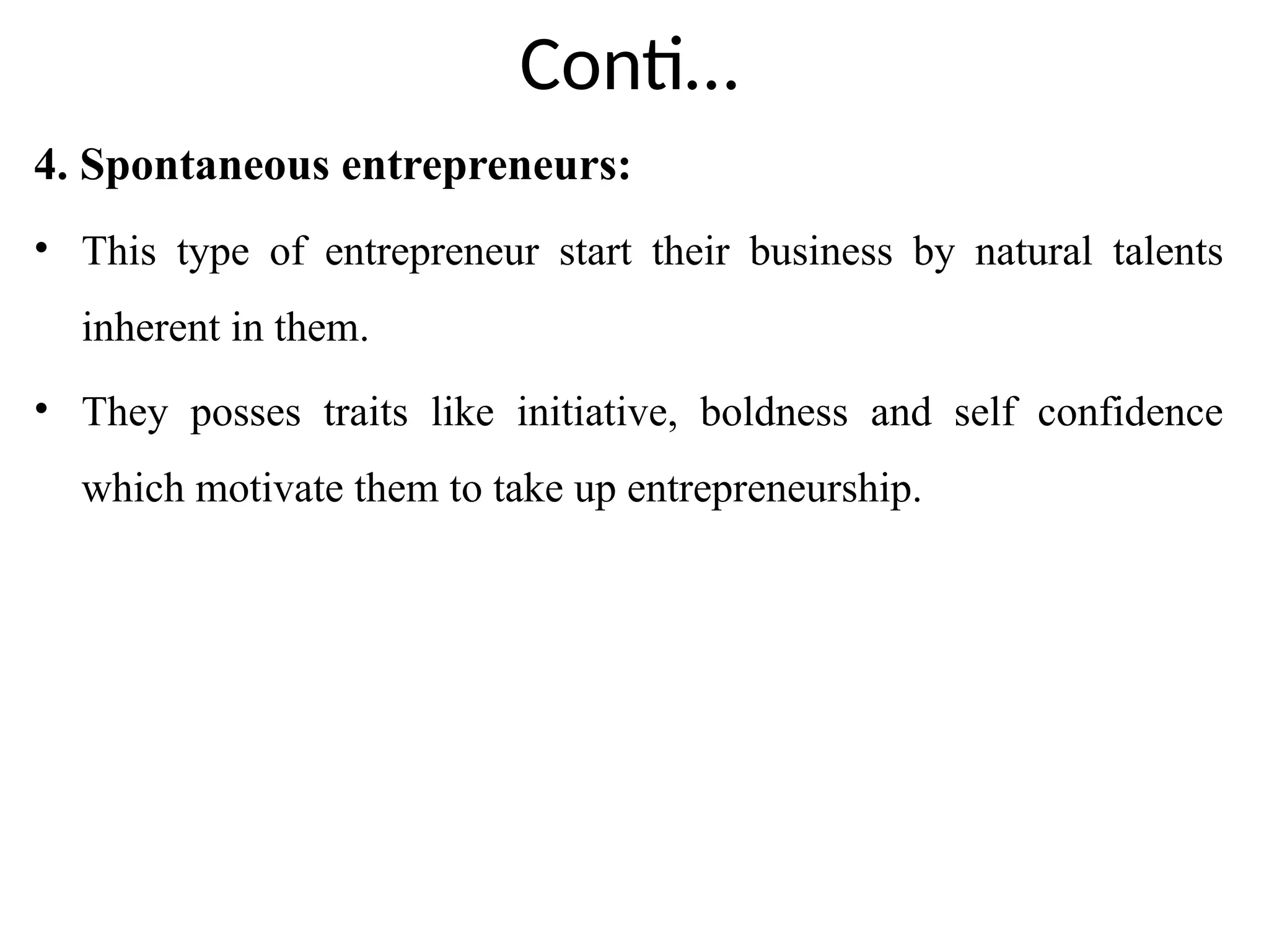 Conti…
4. Spontaneous entrepreneurs:
• This type of entrepreneur start their business by natural talents
inherent in them.
• They posses traits like initiative, boldness and self confidence
which motivate them to take up entrepreneurship.
 