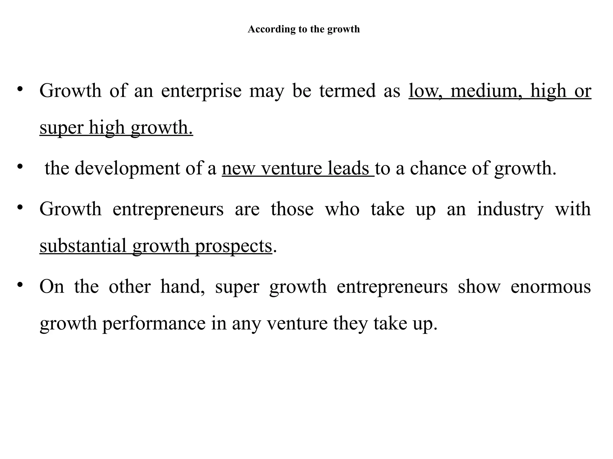 According to the growth
• Growth of an enterprise may be termed as low, medium, high or
super high growth.
• the development of a new venture leads to a chance of growth.
• Growth entrepreneurs are those who take up an industry with
substantial growth prospects.
• On the other hand, super growth entrepreneurs show enormous
growth performance in any venture they take up.
 