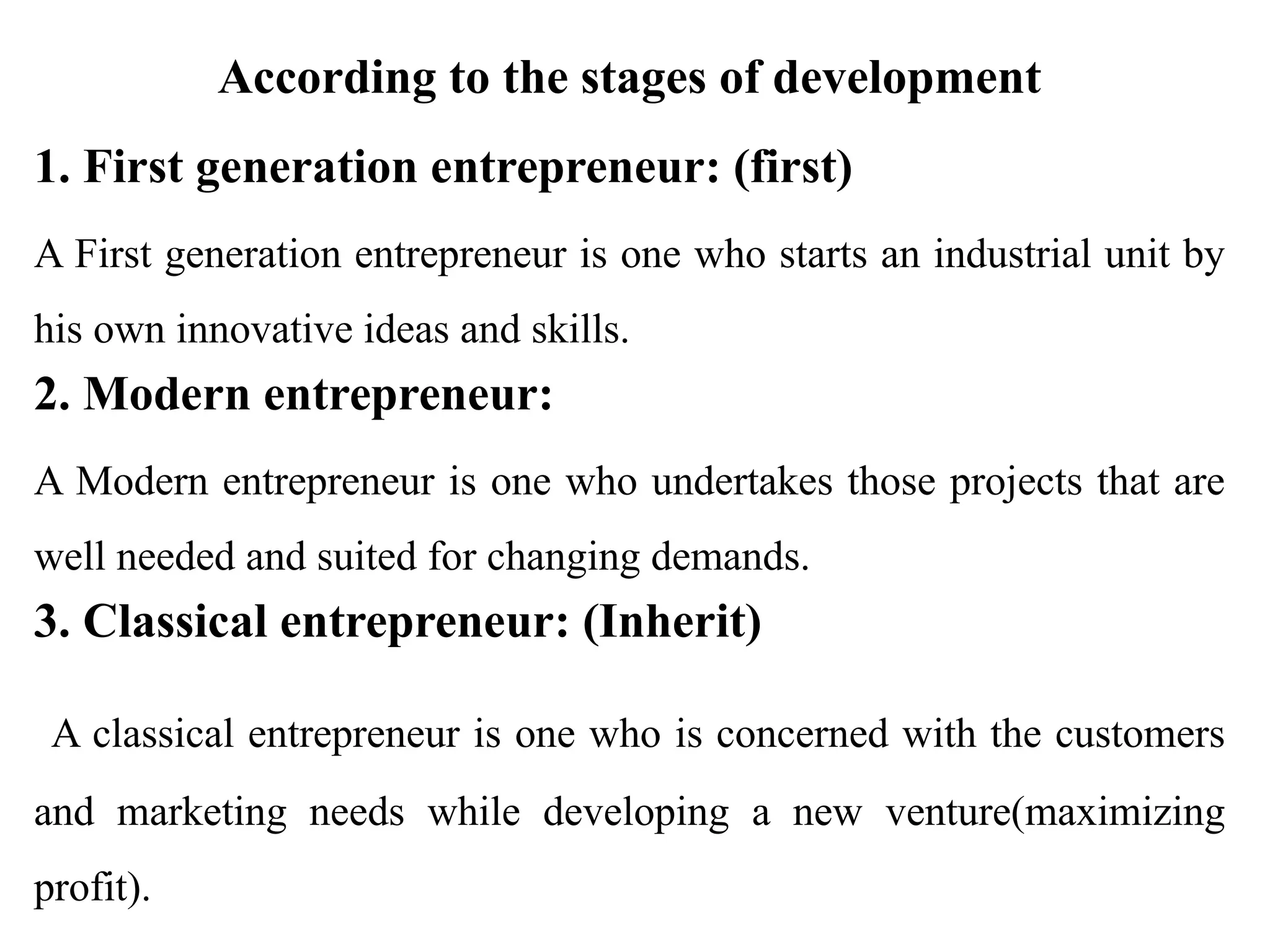 According to the stages of development
1. First generation entrepreneur: (first)
A First generation entrepreneur is one who starts an industrial unit by
his own innovative ideas and skills.
2. Modern entrepreneur:
A Modern entrepreneur is one who undertakes those projects that are
well needed and suited for changing demands.
3. Classical entrepreneur: (Inherit)
A classical entrepreneur is one who is concerned with the customers
and marketing needs while developing a new venture(maximizing
profit).
 