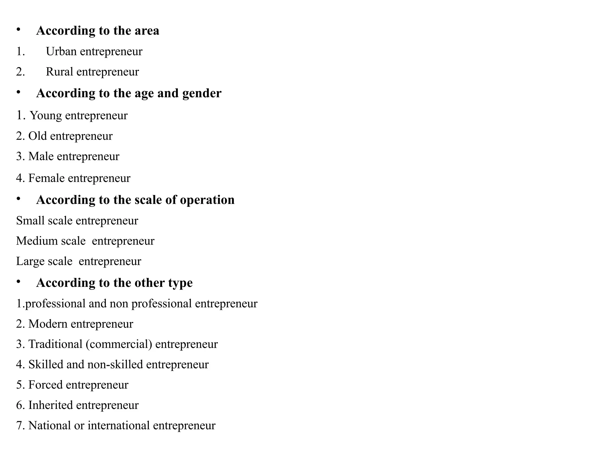 • According to the area
1. Urban entrepreneur
2. Rural entrepreneur
• According to the age and gender
1. Young entrepreneur
2. Old entrepreneur
3. Male entrepreneur
4. Female entrepreneur
• According to the scale of operation
Small scale entrepreneur
Medium scale entrepreneur
Large scale entrepreneur
• According to the other type
1.professional and non professional entrepreneur
2. Modern entrepreneur
3. Traditional (commercial) entrepreneur
4. Skilled and non-skilled entrepreneur
5. Forced entrepreneur
6. Inherited entrepreneur
7. National or international entrepreneur
 