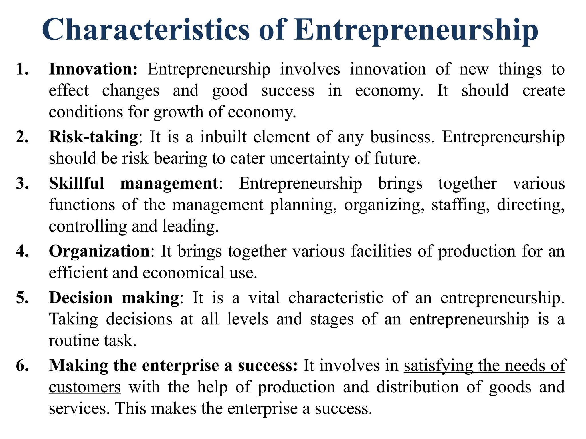 Characteristics of Entrepreneurship
1. Innovation: Entrepreneurship involves innovation of new things to
effect changes and good success in economy. It should create
conditions for growth of economy.
2. Risk-taking: It is a inbuilt element of any business. Entrepreneurship
should be risk bearing to cater uncertainty of future.
3. Skillful management: Entrepreneurship brings together various
functions of the management planning, organizing, staffing, directing,
controlling and leading.
4. Organization: It brings together various facilities of production for an
efficient and economical use.
5. Decision making: It is a vital characteristic of an entrepreneurship.
Taking decisions at all levels and stages of an entrepreneurship is a
routine task.
6. Making the enterprise a success: It involves in satisfying the needs of
customers with the help of production and distribution of goods and
services. This makes the enterprise a success.
 