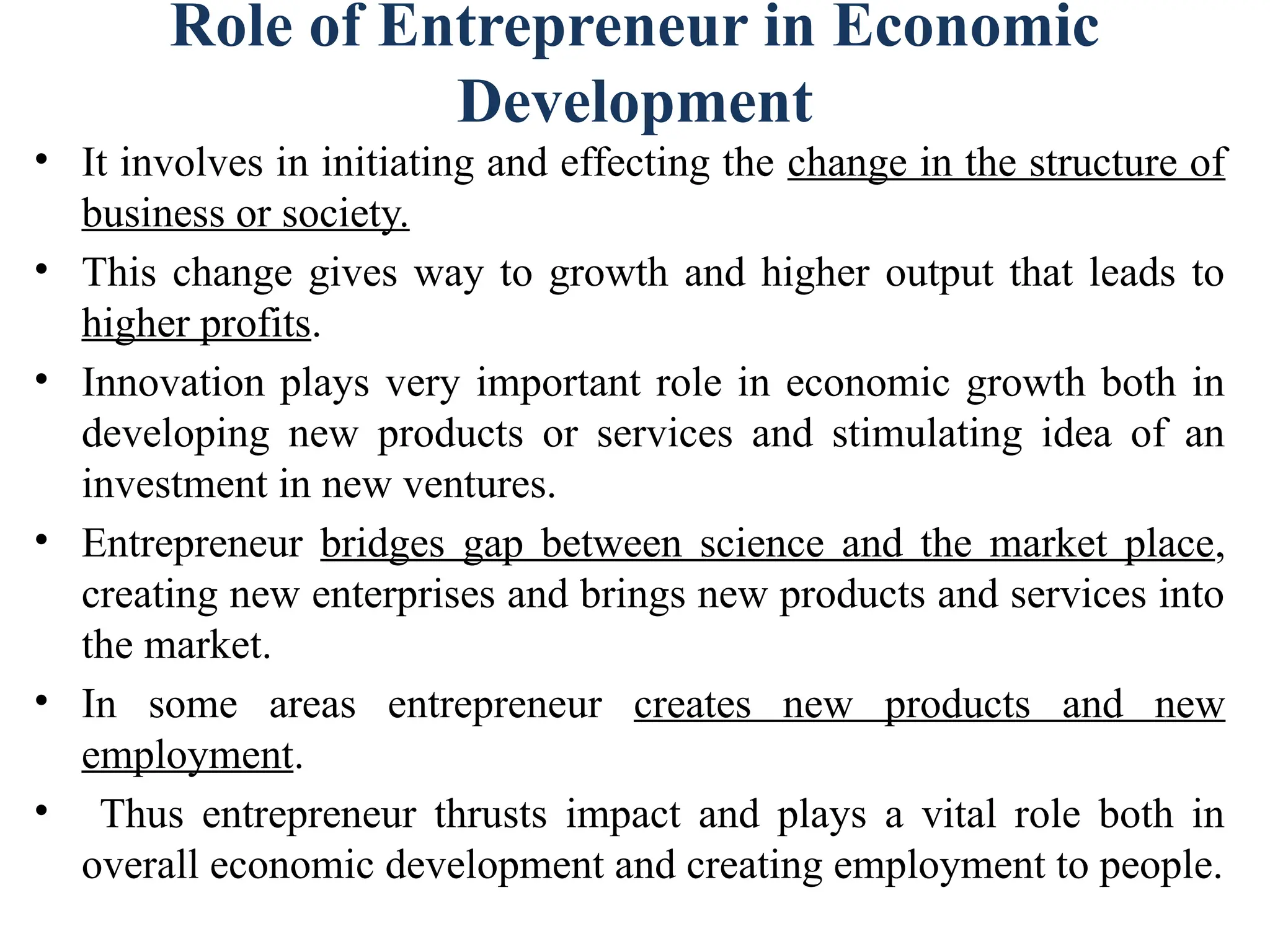 Role of Entrepreneur in Economic
Development
• It involves in initiating and effecting the change in the structure of
business or society.
• This change gives way to growth and higher output that leads to
higher profits.
• Innovation plays very important role in economic growth both in
developing new products or services and stimulating idea of an
investment in new ventures.
• Entrepreneur bridges gap between science and the market place,
creating new enterprises and brings new products and services into
the market.
• In some areas entrepreneur creates new products and new
employment.
• Thus entrepreneur thrusts impact and plays a vital role both in
overall economic development and creating employment to people.
 
