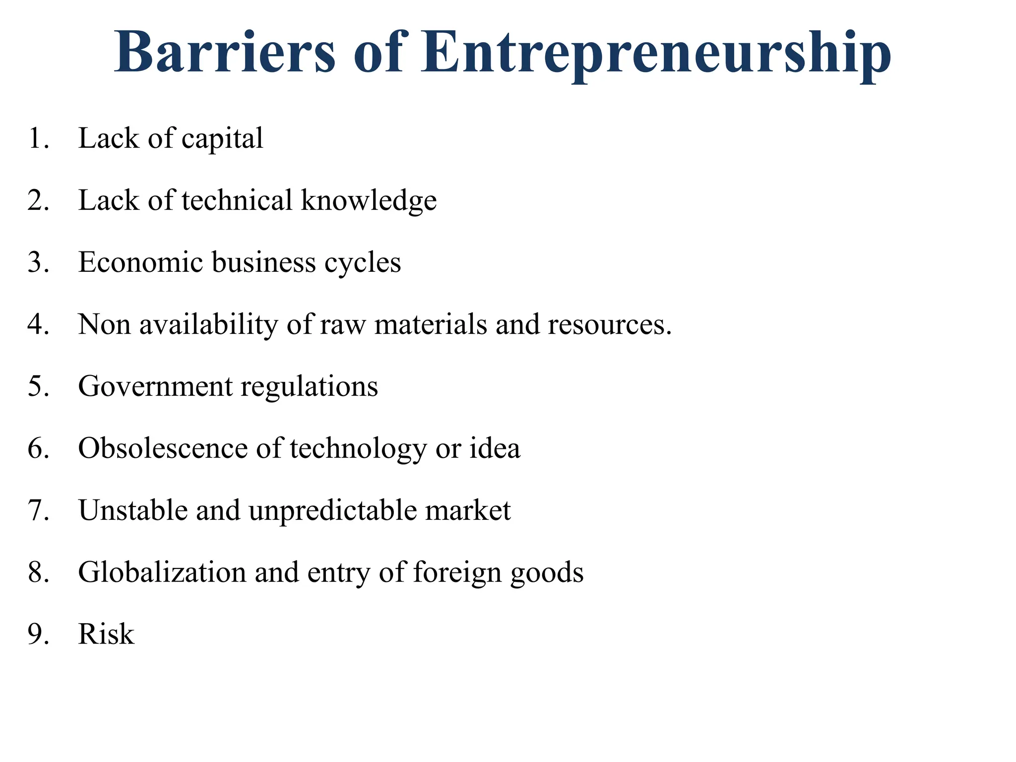 Barriers of Entrepreneurship
1. Lack of capital
2. Lack of technical knowledge
3. Economic business cycles
4. Non availability of raw materials and resources.
5. Government regulations
6. Obsolescence of technology or idea
7. Unstable and unpredictable market
8. Globalization and entry of foreign goods
9. Risk
 