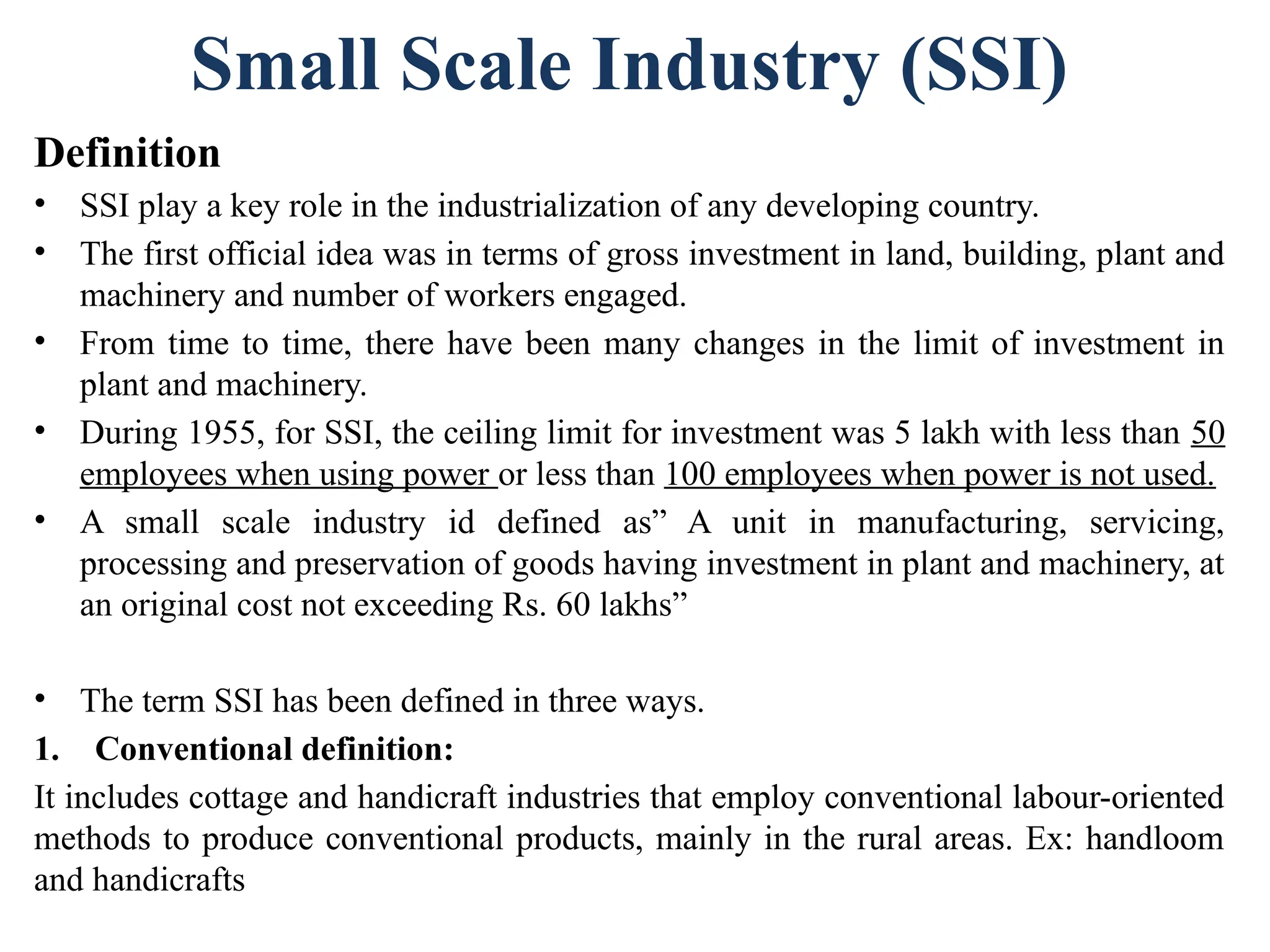 Small Scale Industry (SSI)
Definition
• SSI play a key role in the industrialization of any developing country.
• The first official idea was in terms of gross investment in land, building, plant and
machinery and number of workers engaged.
• From time to time, there have been many changes in the limit of investment in
plant and machinery.
• During 1955, for SSI, the ceiling limit for investment was 5 lakh with less than 50
employees when using power or less than 100 employees when power is not used.
• A small scale industry id defined as” A unit in manufacturing, servicing,
processing and preservation of goods having investment in plant and machinery, at
an original cost not exceeding Rs. 60 lakhs”
• The term SSI has been defined in three ways.
1. Conventional definition:
It includes cottage and handicraft industries that employ conventional labour-oriented
methods to produce conventional products, mainly in the rural areas. Ex: handloom
and handicrafts
 