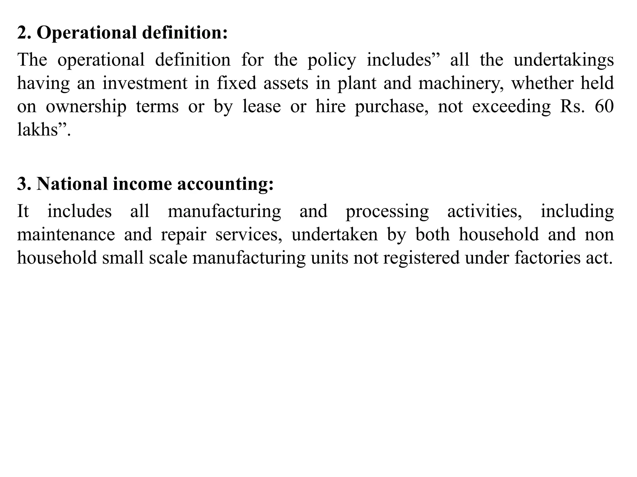 2. Operational definition:
The operational definition for the policy includes” all the undertakings
having an investment in fixed assets in plant and machinery, whether held
on ownership terms or by lease or hire purchase, not exceeding Rs. 60
lakhs”.
3. National income accounting:
It includes all manufacturing and processing activities, including
maintenance and repair services, undertaken by both household and non
household small scale manufacturing units not registered under factories act.
 