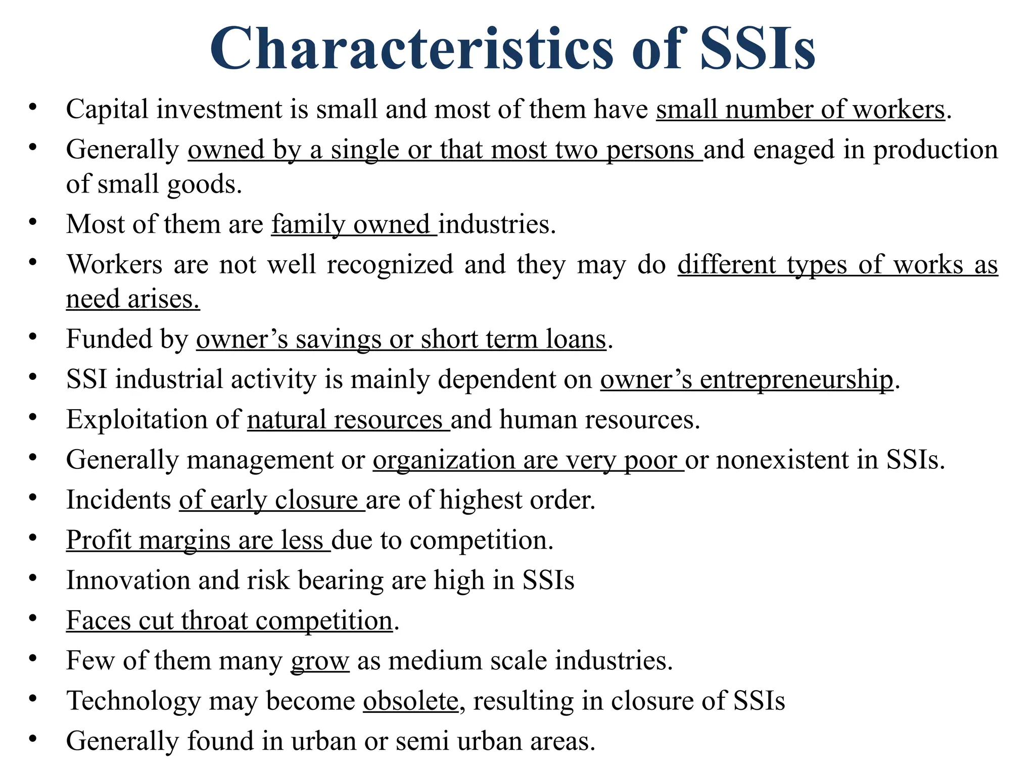 Characteristics of SSIs
• Capital investment is small and most of them have small number of workers.
• Generally owned by a single or that most two persons and enaged in production
of small goods.
• Most of them are family owned industries.
• Workers are not well recognized and they may do different types of works as
need arises.
• Funded by owner’s savings or short term loans.
• SSI industrial activity is mainly dependent on owner’s entrepreneurship.
• Exploitation of natural resources and human resources.
• Generally management or organization are very poor or nonexistent in SSIs.
• Incidents of early closure are of highest order.
• Profit margins are less due to competition.
• Innovation and risk bearing are high in SSIs
• Faces cut throat competition.
• Few of them many grow as medium scale industries.
• Technology may become obsolete, resulting in closure of SSIs
• Generally found in urban or semi urban areas.
 