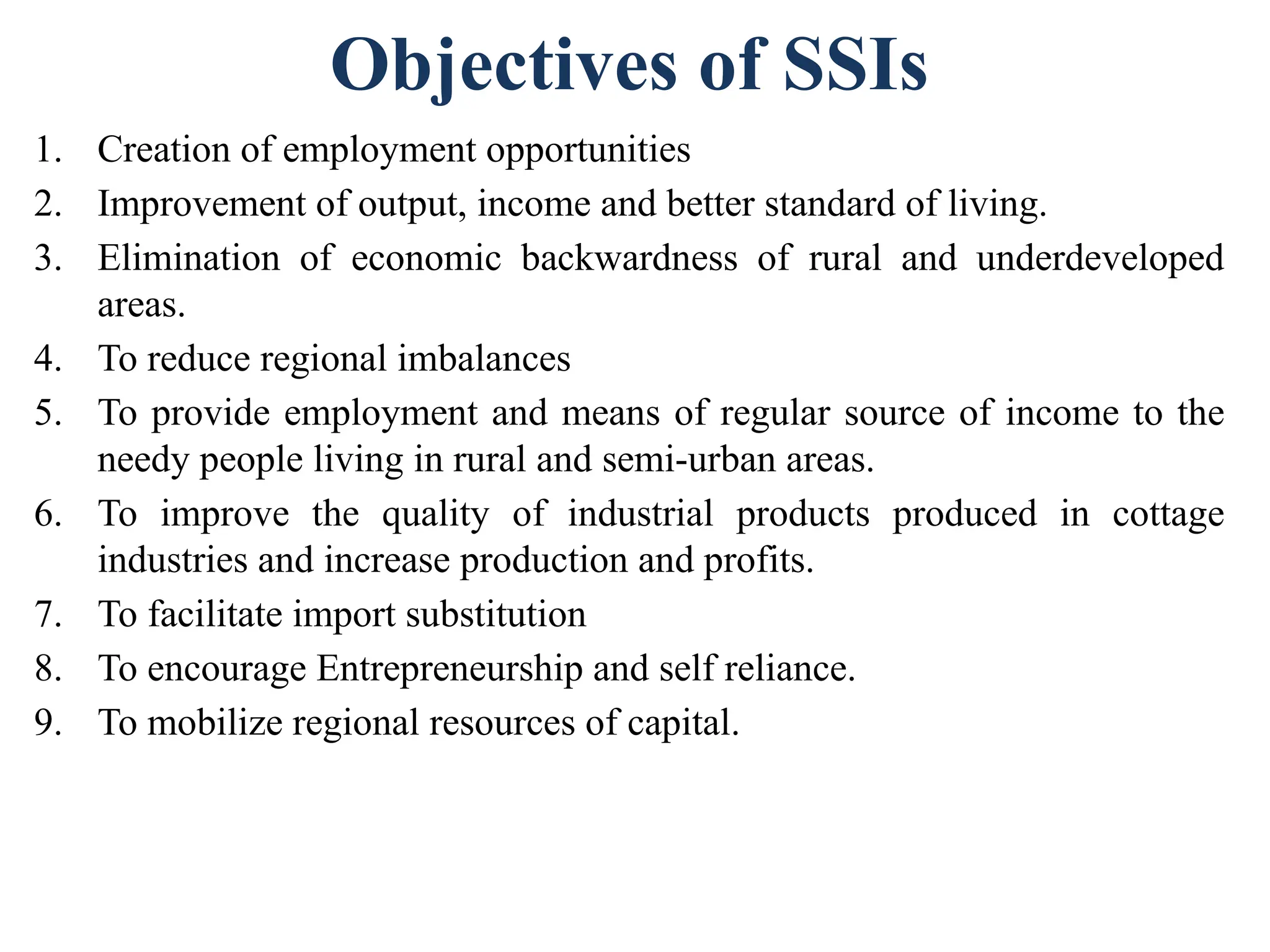Objectives of SSIs
1. Creation of employment opportunities
2. Improvement of output, income and better standard of living.
3. Elimination of economic backwardness of rural and underdeveloped
areas.
4. To reduce regional imbalances
5. To provide employment and means of regular source of income to the
needy people living in rural and semi-urban areas.
6. To improve the quality of industrial products produced in cottage
industries and increase production and profits.
7. To facilitate import substitution
8. To encourage Entrepreneurship and self reliance.
9. To mobilize regional resources of capital.
 