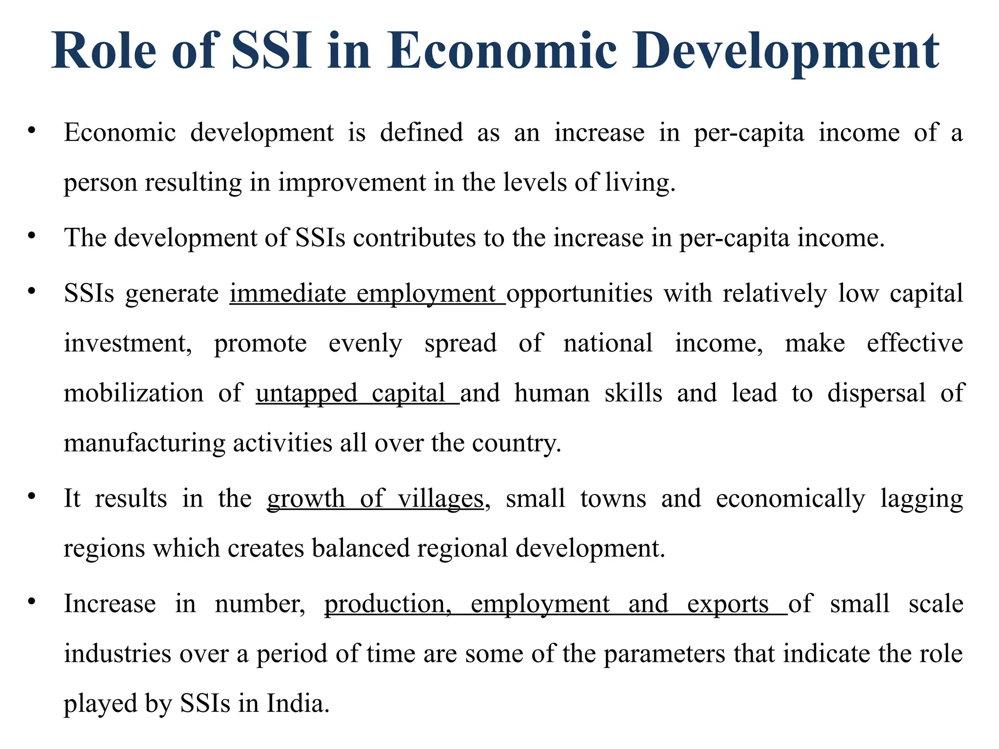 Role of SSI in Economic Development
• Economic development is defined as an increase in per-capita income of a
person resulting in improvement in the levels of living.
• The development of SSIs contributes to the increase in per-capita income.
• SSIs generate immediate employment opportunities with relatively low capital
investment, promote evenly spread of national income, make effective
mobilization of untapped capital and human skills and lead to dispersal of
manufacturing activities all over the country.
• It results in the growth of villages, small towns and economically lagging
regions which creates balanced regional development.
• Increase in number, production, employment and exports of small scale
industries over a period of time are some of the parameters that indicate the role
played by SSIs in India.
 