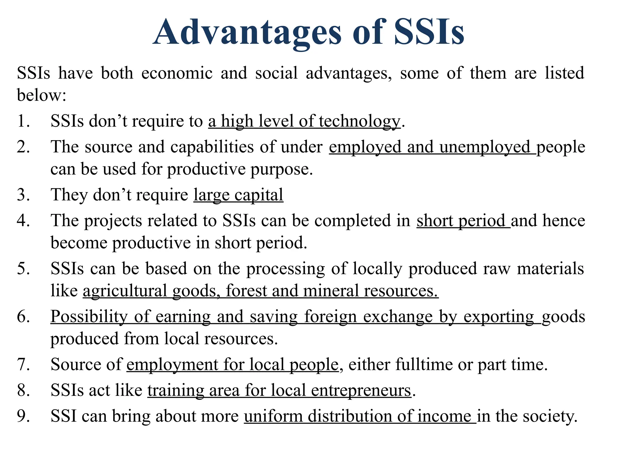 Advantages of SSIs
SSIs have both economic and social advantages, some of them are listed
below:
1. SSIs don’t require to a high level of technology.
2. The source and capabilities of under employed and unemployed people
can be used for productive purpose.
3. They don’t require large capital
4. The projects related to SSIs can be completed in short period and hence
become productive in short period.
5. SSIs can be based on the processing of locally produced raw materials
like agricultural goods, forest and mineral resources.
6. Possibility of earning and saving foreign exchange by exporting goods
produced from local resources.
7. Source of employment for local people, either fulltime or part time.
8. SSIs act like training area for local entrepreneurs.
9. SSI can bring about more uniform distribution of income in the society.
 