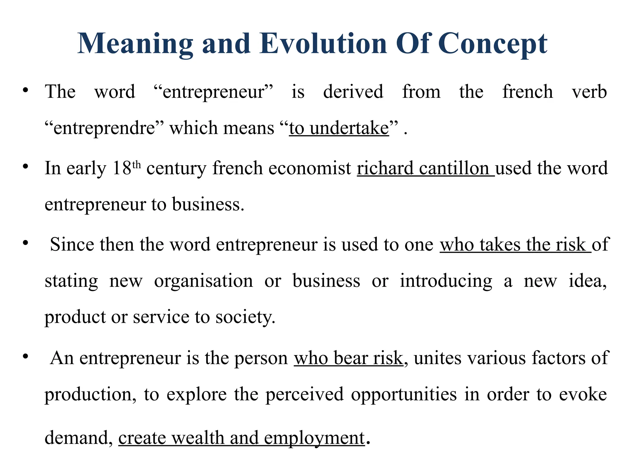 Meaning and Evolution Of Concept
• The word “entrepreneur” is derived from the french verb
“entreprendre” which means “to undertake” .
• In early 18th
century french economist richard cantillon used the word
entrepreneur to business.
• Since then the word entrepreneur is used to one who takes the risk of
stating new organisation or business or introducing a new idea,
product or service to society.
• An entrepreneur is the person who bear risk, unites various factors of
production, to explore the perceived opportunities in order to evoke
demand, create wealth and employment.
 