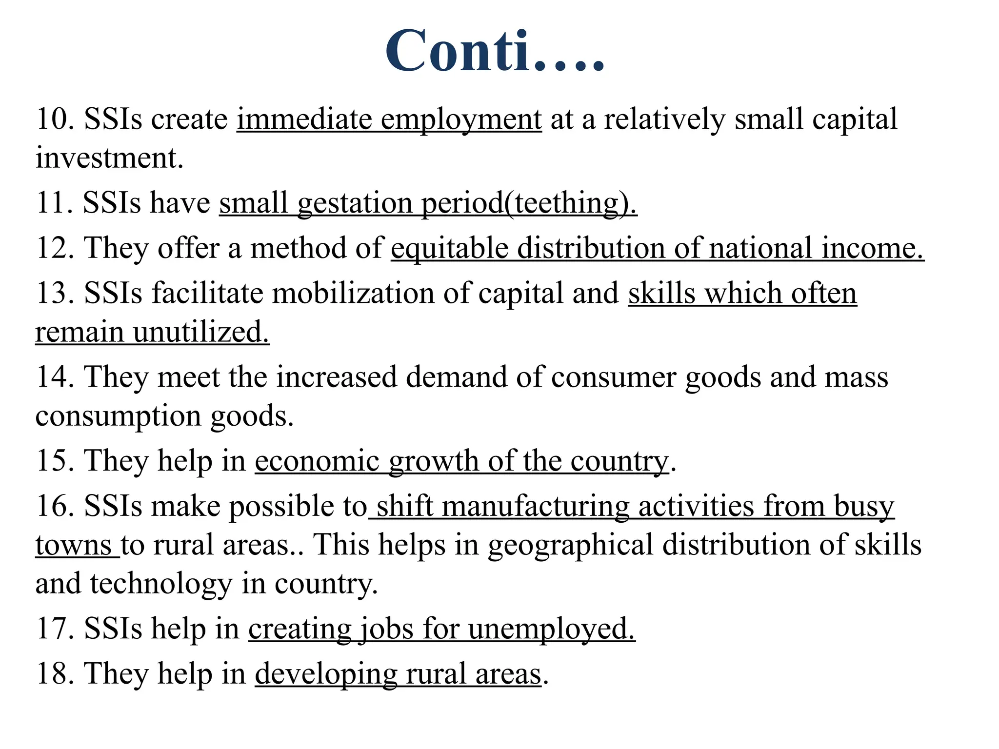 Conti….
10. SSIs create immediate employment at a relatively small capital
investment.
11. SSIs have small gestation period(teething).
12. They offer a method of equitable distribution of national income.
13. SSIs facilitate mobilization of capital and skills which often
remain unutilized.
14. They meet the increased demand of consumer goods and mass
consumption goods.
15. They help in economic growth of the country.
16. SSIs make possible to shift manufacturing activities from busy
towns to rural areas.. This helps in geographical distribution of skills
and technology in country.
17. SSIs help in creating jobs for unemployed.
18. They help in developing rural areas.
 