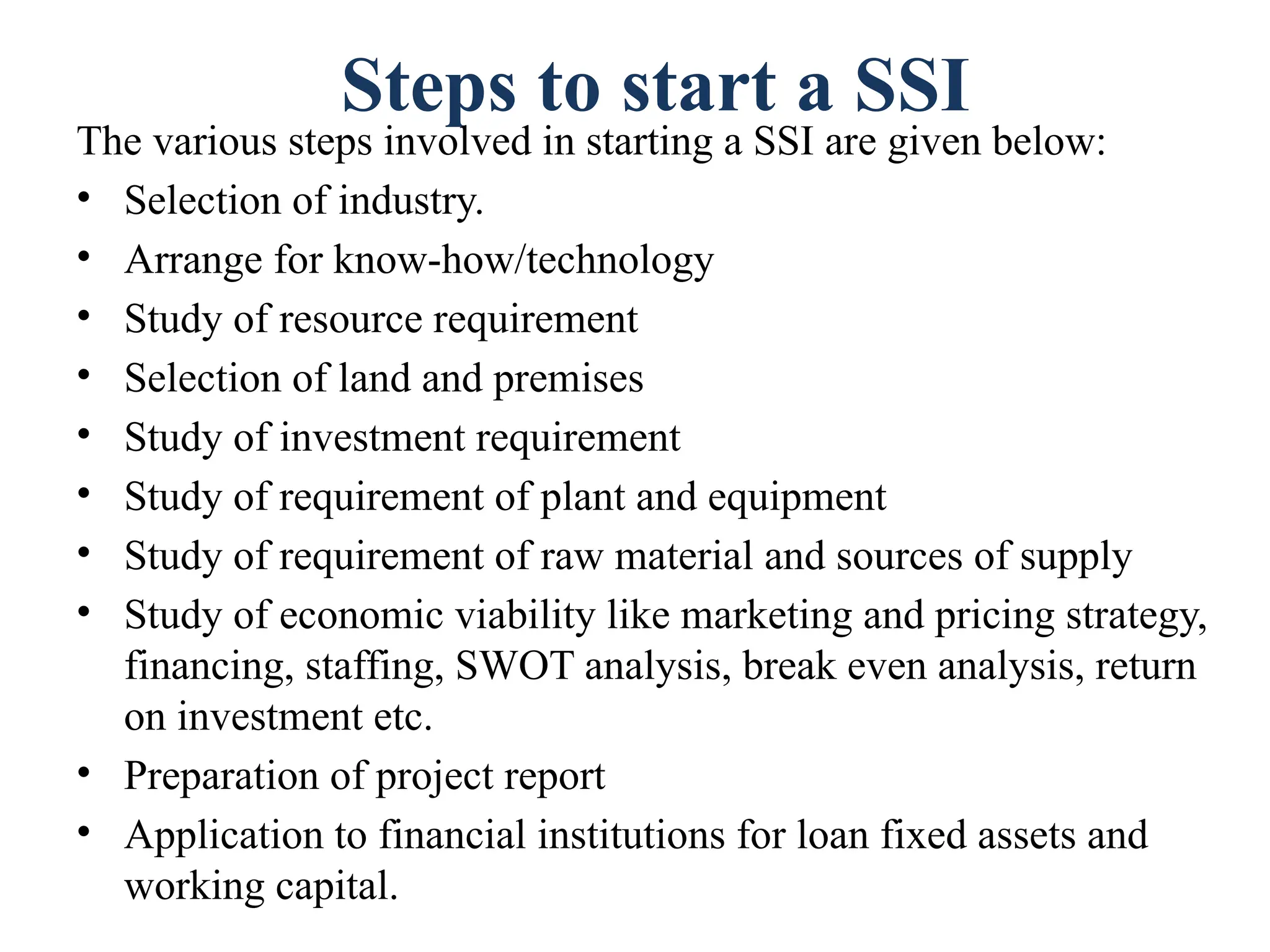 Steps to start a SSI
The various steps involved in starting a SSI are given below:
• Selection of industry.
• Arrange for know-how/technology
• Study of resource requirement
• Selection of land and premises
• Study of investment requirement
• Study of requirement of plant and equipment
• Study of requirement of raw material and sources of supply
• Study of economic viability like marketing and pricing strategy,
financing, staffing, SWOT analysis, break even analysis, return
on investment etc.
• Preparation of project report
• Application to financial institutions for loan fixed assets and
working capital.
 