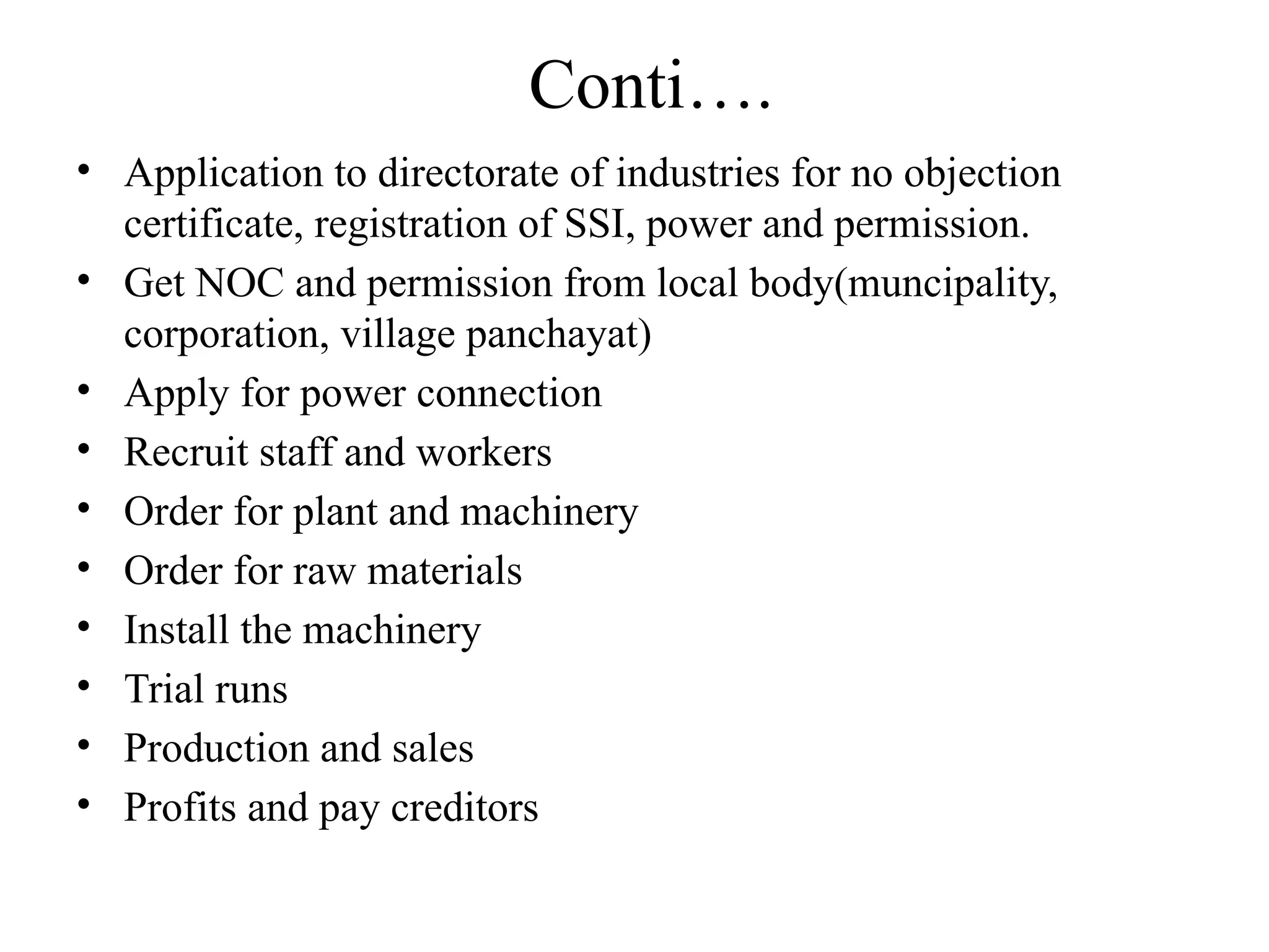 Conti….
• Application to directorate of industries for no objection
certificate, registration of SSI, power and permission.
• Get NOC and permission from local body(muncipality,
corporation, village panchayat)
• Apply for power connection
• Recruit staff and workers
• Order for plant and machinery
• Order for raw materials
• Install the machinery
• Trial runs
• Production and sales
• Profits and pay creditors
 